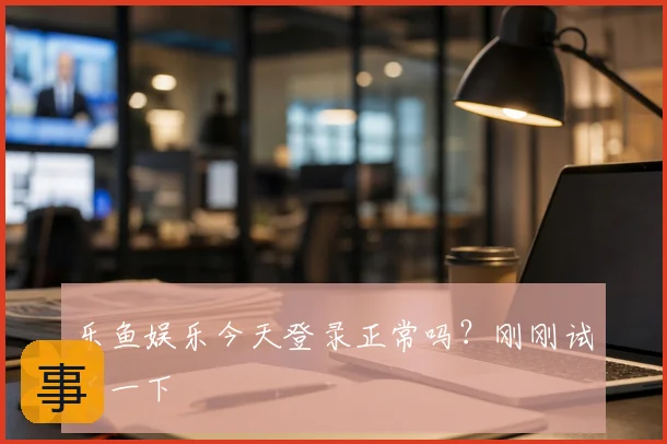 乐鱼娱乐今天登录正常吗?刚刚试了一下